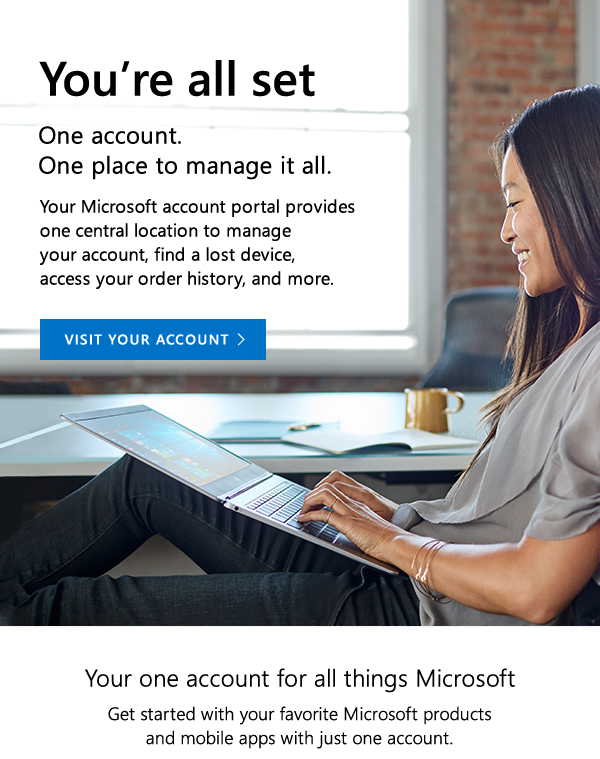 You're all set. One account. One place to manage it all. Your Microsoft account portal provides one central location to manage your account, find a lost device, access your order history, and more. Visit your account. Your one account for all things Microsoft. Get started with your favorite Microsoft products and mobile apps with just one account.