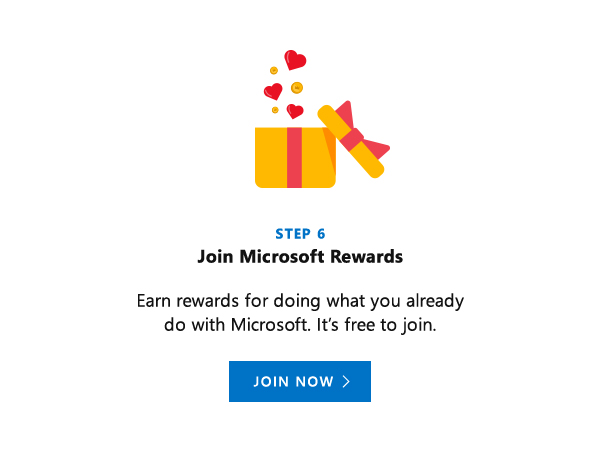 Join Microsoft Rewards. Earn rewards for doing what you already do with Microsoft. It's free to join. Join Now.