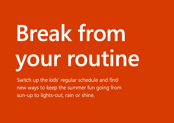 Break from your routine. Switch up the kids' regular schedule and find new ways to keep the summer fun going from sun-up to lights-out, rain or shine.