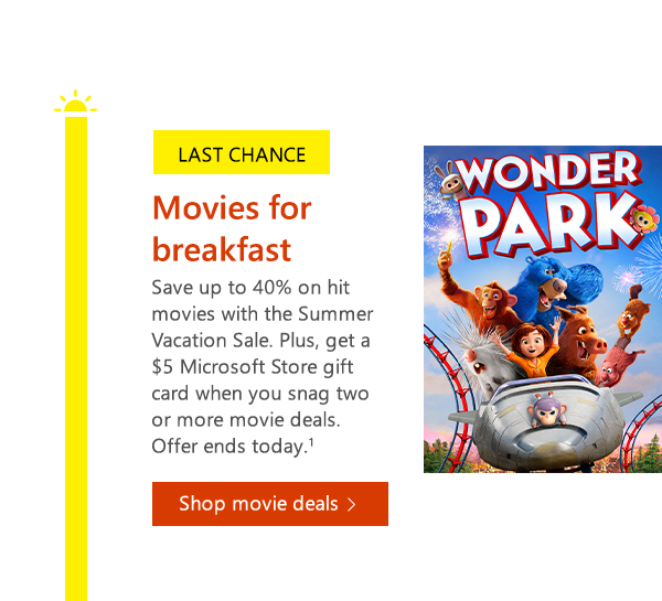 Last chance. Movies for breakfast. Save up to 40% on hit movies with the Summer Vacation Sale. Plus, get a $5 Microsoft Store gift card when you snag two or more movie deals. Offer ends today. Shop movie deals.1