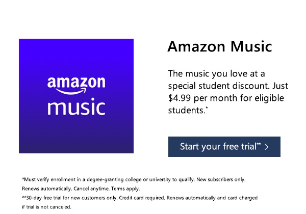 The music you love at a special student discount. Just $4.99 per month for eligible students.* Start your free trial.** *Must verify enrollment in a degree-granting college or university to qualify. New subscribers only. Renews automatically. Cancel anytime. Terms apply. **30-day free trial for new customers only. Credit card required. Renews automatically and card charged if trial is not canceled.