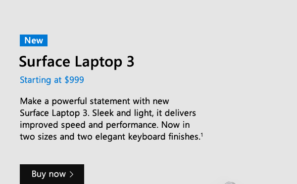 New Surface Laptop 3. Starting at $999. Make a powerful statement with new Surface Laptop 3. Sleek and light, it delivers improved speed and performance. Now in two sizes and two elegant keyboard finishes. Buy now.