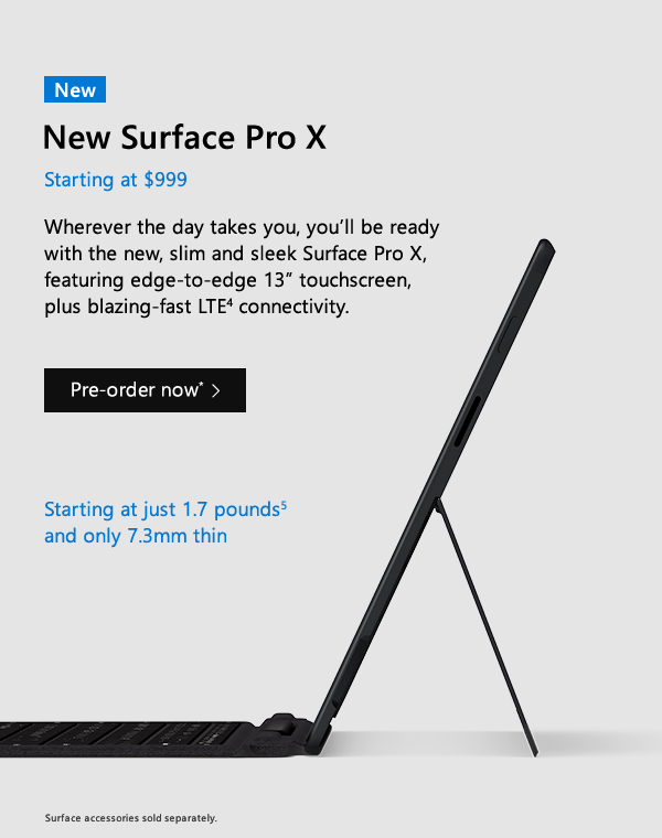 New Surface Pro X. Starting at $999. Wherever the day takes you, you’ll be ready with the new, slim and sleek Surface Pro X, featuring edge-to-edge 13” touchscreen, plus blazing-fast LTE connectivity. Pre-order now. Starting at just 1.7 pounds and only 7.3mm thin. Surface accessories sold separately.