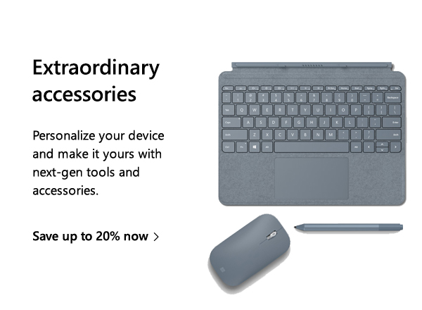 Extraordinary accessories. Personalize your device and make it yours with next-gen tools and accessories. Save up to 20% now. Image of Surface Go Type Cover, Surface Pen, and Surface Mobile Mouse.