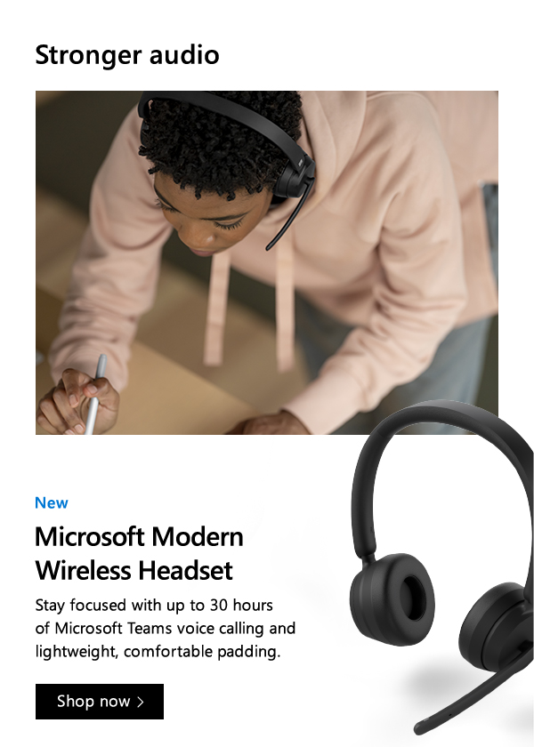 Stronger audio. New. Microsoft Modern Wireless Headset. Stay focused with up to 30 hours of Microsoft Teams voice calling and lightweight, comfortable padding. Shop now. Images of person working and wearing  Microsoft Modern Wireless Headset and close-up of product.