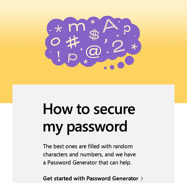 How to secure my password. The best ones are filled with random characters and numbers, and we have a Password Generator that can help. Get started with Password Generator. Image of a thought bubble with letters, numbers, and symbols.