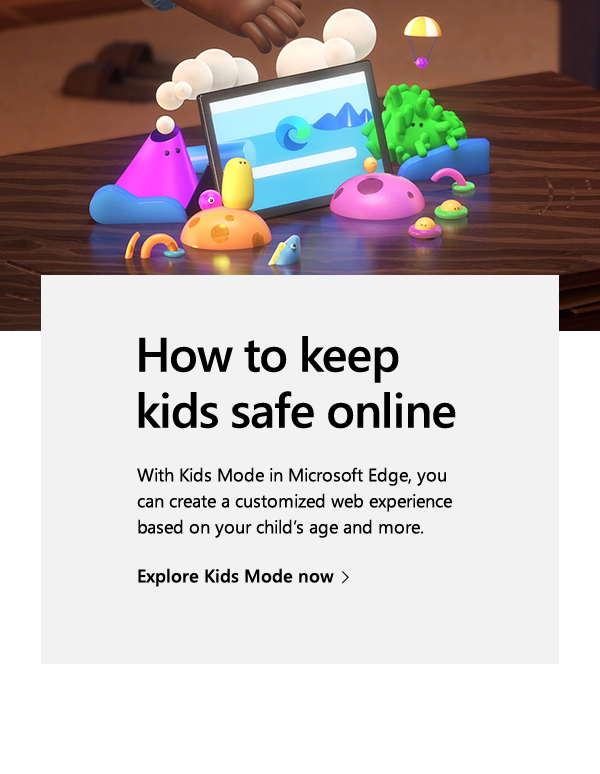 How to keep kids safe online. With Kids Mode in Microsoft Edge, you can create a customized web experience based on your child’s age and more. Explore Kids Mode now. Image of Microsoft Edge's Kids Mode animation.