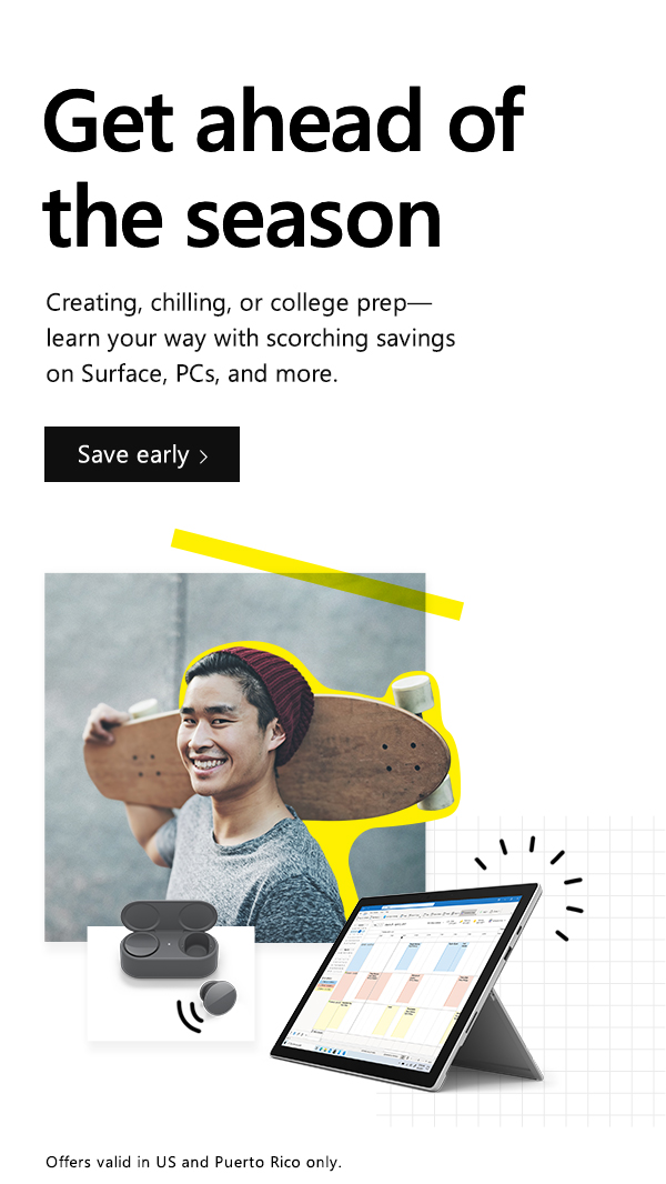 Get ahead of the season. Creating, chilling, or college prep- learn your way with scorching savings on Surface, PCs, and more. Save early. Offers valid in US and Puerto Rico only. Image of boy with beanie holding a skateboard, Surface Pro 7, and Surface Earbuds in charging case.